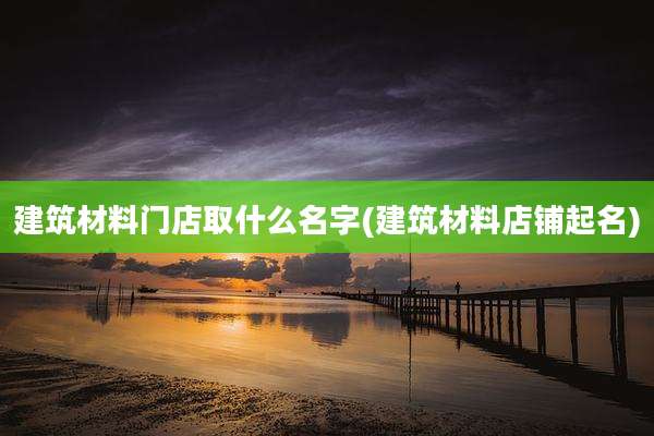 建筑材料门店取什么名字(建筑材料店铺起名)
