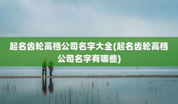 起名齿轮高档公司名字大全(起名齿轮高档公司名字有哪些)