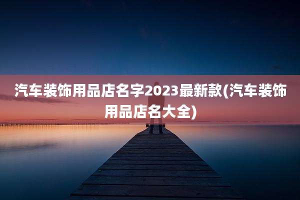 汽车装饰用品店名字2023最新款(汽车装饰用品店名大全)