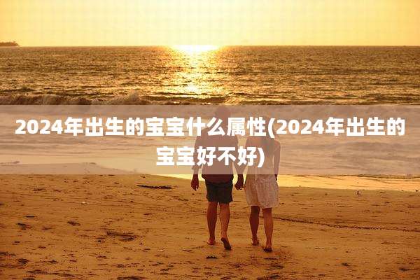 2024年出生的宝宝什么属性(2024年出生的宝宝好不好)