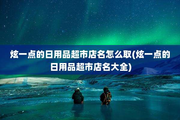 炫一点的日用品超市店名怎么取(炫一点的日用品超市店名大全)