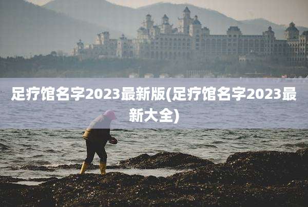 足疗馆名字2023最新版(足疗馆名字2023最新大全)