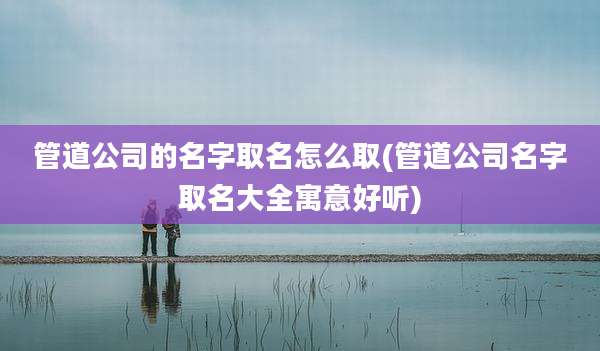 管道公司的名字取名怎么取(管道公司名字取名大全寓意好听)