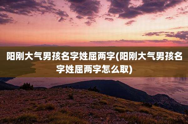 阳刚大气男孩名字姓屈两字(阳刚大气男孩名字姓屈两字怎么取)