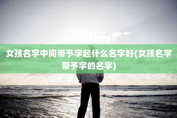 女孩名字中间带予字起什么名字好(女孩名字带予字的名字)