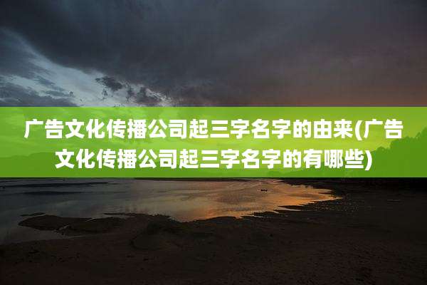 广告文化传播公司起三字名字的由来(广告文化传播公司起三字名字的有哪些)