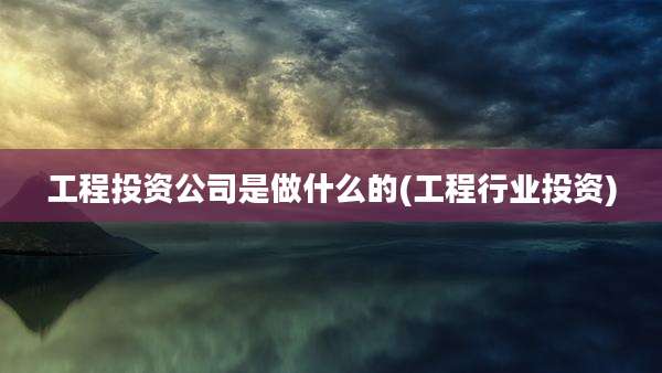 工程投资公司是做什么的(工程行业投资)