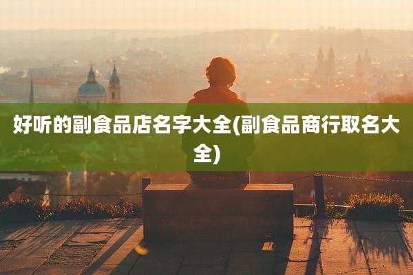 好听的副食品店名字大全(副食品商行取名大全)