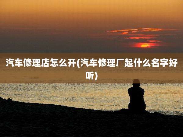 汽车修理店怎么开(汽车修理厂起什么名字好听)