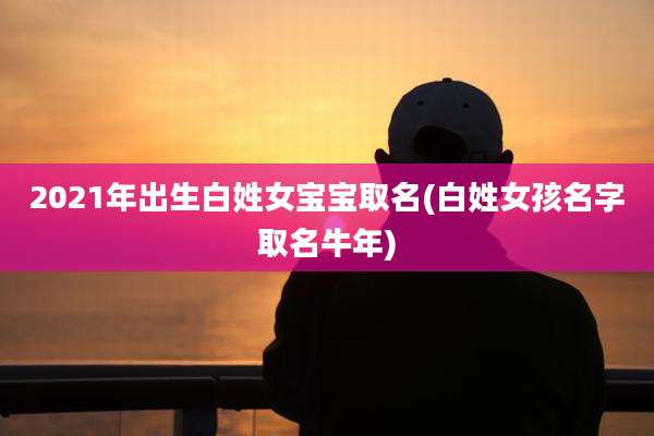 2021年出生白姓女宝宝取名(白姓女孩名字取名牛年)