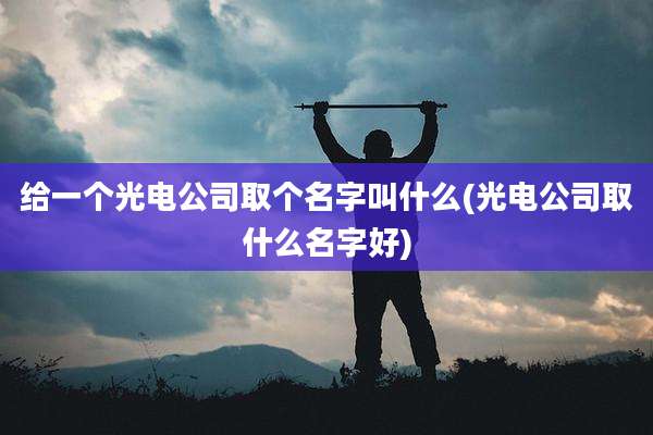 给一个光电公司取个名字叫什么(光电公司取什么名字好)