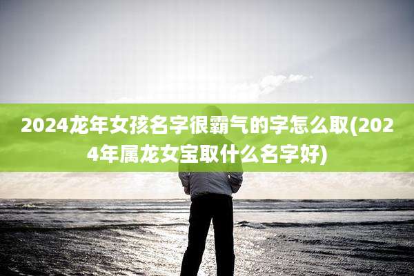 2024龙年女孩名字很霸气的字怎么取(2024年属龙女宝取什么名字好)