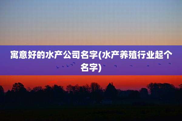 寓意好的水产公司名字(水产养殖行业起个名字)