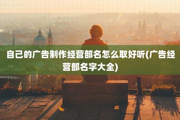 自己的广告制作经营部名怎么取好听(广告经营部名字大全)