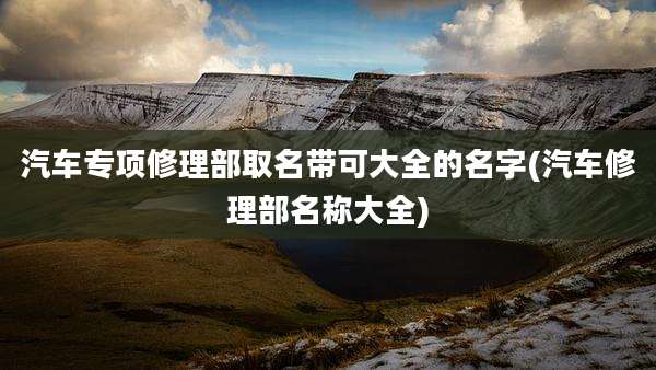 汽车专项修理部取名带可大全的名字(汽车修理部名称大全)