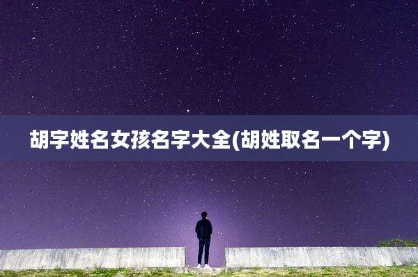 胡字姓名女孩名字大全(胡姓取名一个字)