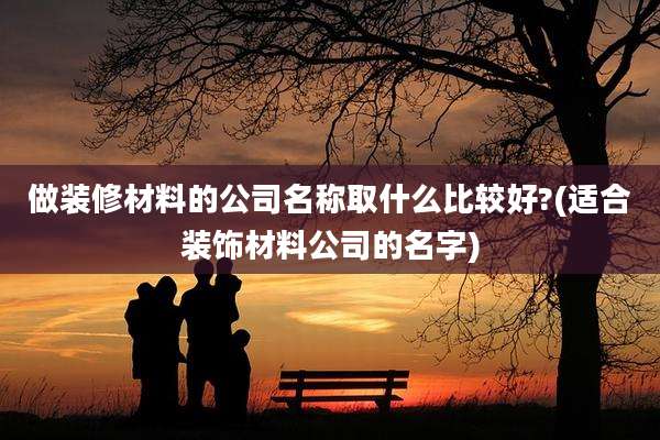 做装修材料的公司名称取什么比较好?(适合装饰材料公司的名字)