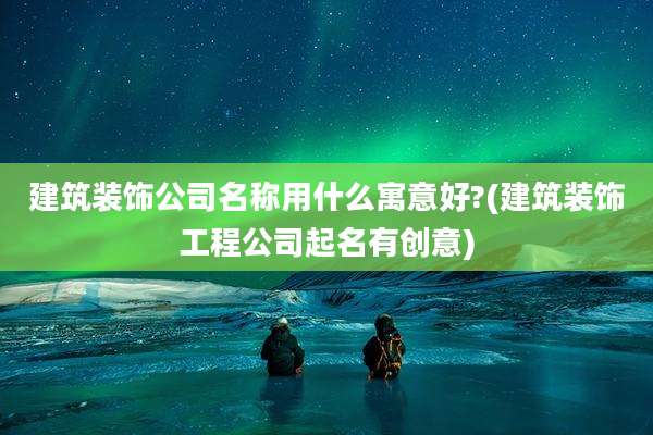 建筑装饰公司名称用什么寓意好?(建筑装饰工程公司起名有创意)
