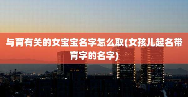 与育有关的女宝宝名字怎么取(女孩儿起名带育字的名字)
