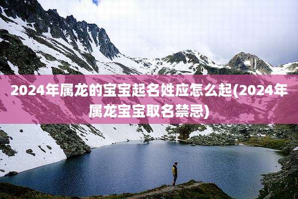 2024年属龙的宝宝起名姓应怎么起(2024年属龙宝宝取名禁忌)