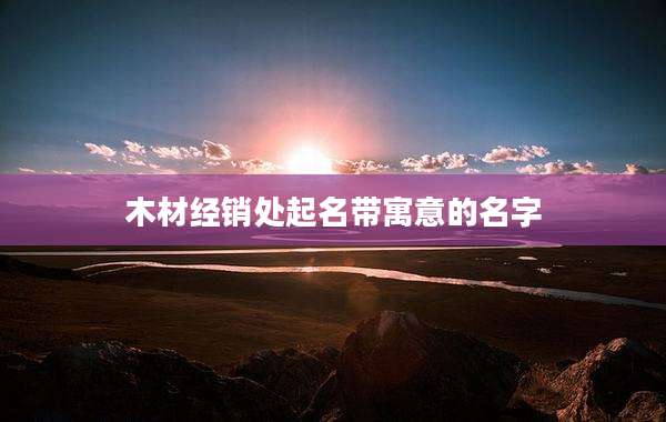 木材经销处起名带寓意的名字