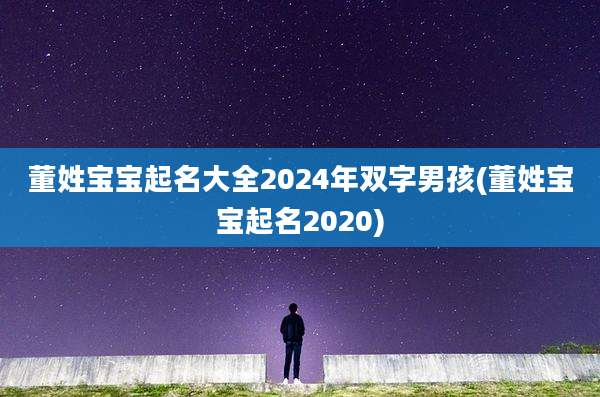 董姓宝宝起名大全2024年双字男孩(董姓宝宝起名2020)