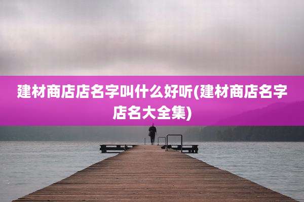 建材商店店名字叫什么好听(建材商店名字店名大全集)