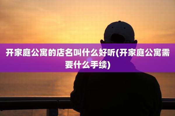 开家庭公寓的店名叫什么好听(开家庭公寓需要什么手续)