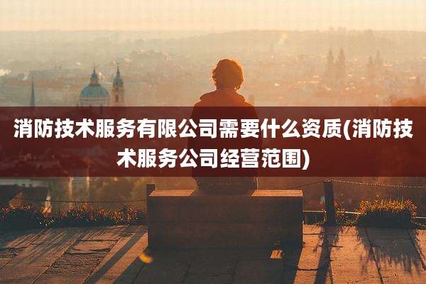 消防技术服务有限公司需要什么资质(消防技术服务公司经营范围)