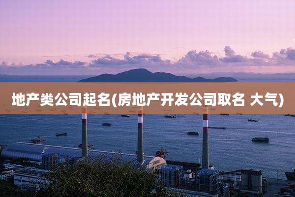 地产类公司起名(房地产开发公司取名 大气)