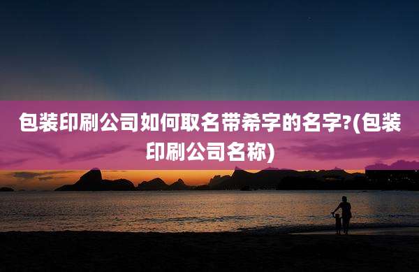 包装印刷公司如何取名带希字的名字?(包装印刷公司名称)