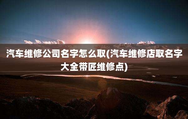 汽车维修公司名字怎么取(汽车维修店取名字大全带匠维修点)