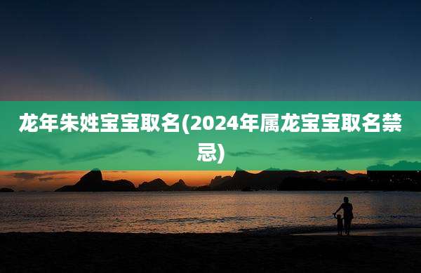 龙年朱姓宝宝取名(2024年属龙宝宝取名禁忌)