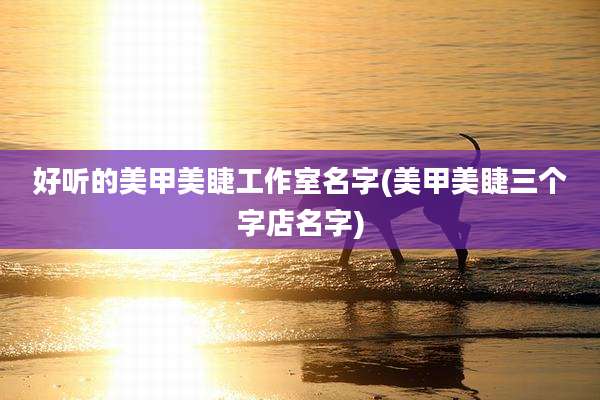 好听的美甲美睫工作室名字(美甲美睫三个字店名字)