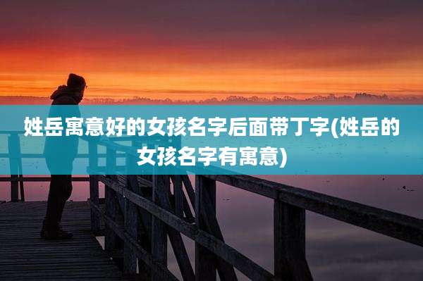 姓岳寓意好的女孩名字后面带丁字(姓岳的女孩名字有寓意)