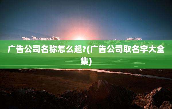 广告公司名称怎么起?(广告公司取名字大全集)
