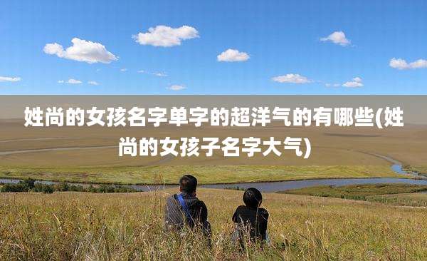 姓尚的女孩名字单字的超洋气的有哪些(姓尚的女孩子名字大气)