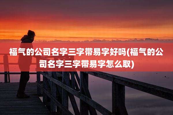 福气的公司名字三字带易字好吗(福气的公司名字三字带易字怎么取)