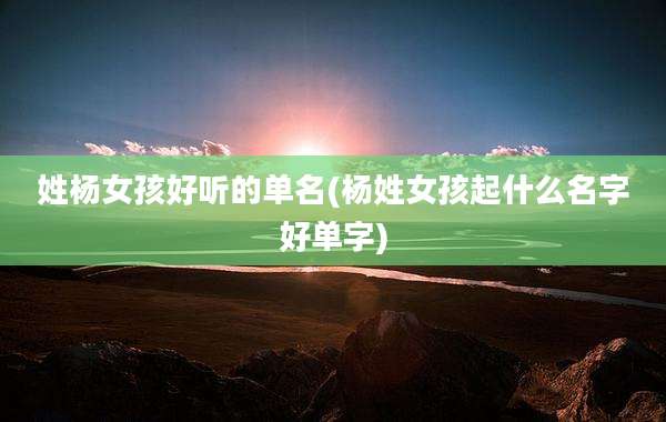 姓杨女孩好听的单名(杨姓女孩起什么名字好单字)