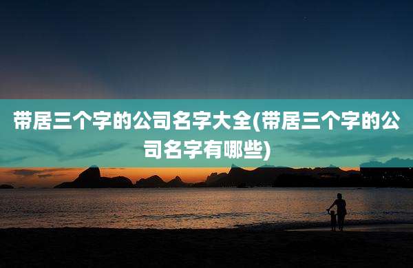 带居三个字的公司名字大全(带居三个字的公司名字有哪些)