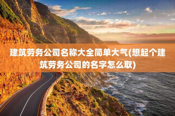 建筑劳务公司名称大全简单大气(想起个建筑劳务公司的名字怎么取)