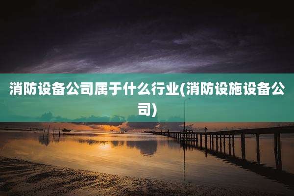 消防设备公司属于什么行业(消防设施设备公司)