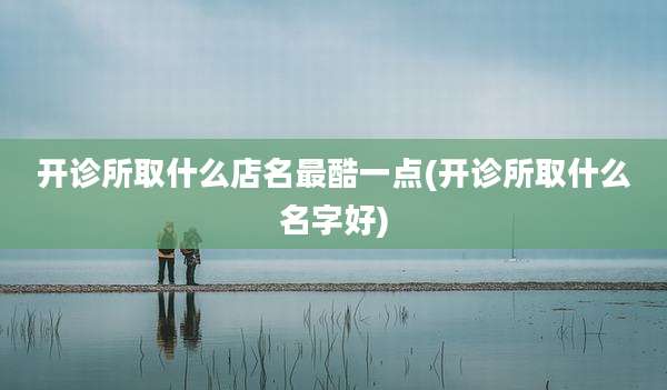 开诊所取什么店名最酷一点(开诊所取什么名字好)