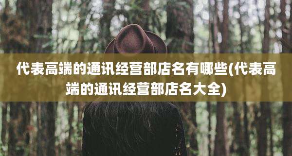 代表高端的通讯经营部店名有哪些(代表高端的通讯经营部店名大全)