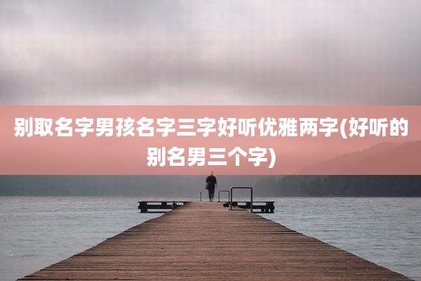 别取名字男孩名字三字好听优雅两字(好听的别名男三个字)