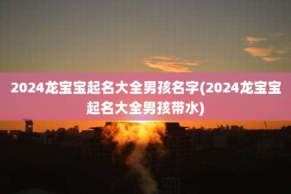2024龙宝宝起名大全男孩名字(2024龙宝宝起名大全男孩带水)
