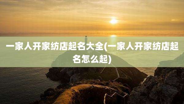 一家人开家纺店起名大全(一家人开家纺店起名怎么起)