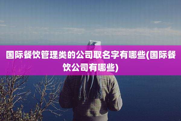 国际餐饮管理类的公司取名字有哪些(国际餐饮公司有哪些)