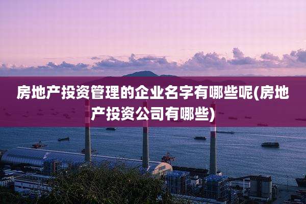 房地产投资管理的企业名字有哪些呢(房地产投资公司有哪些)