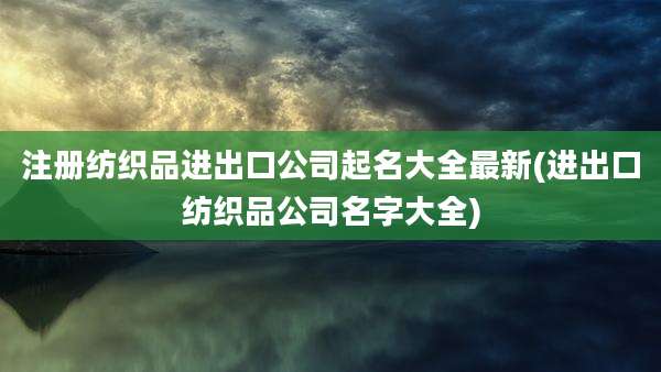 注册纺织品进出口公司起名大全最新(进出口纺织品公司名字大全)